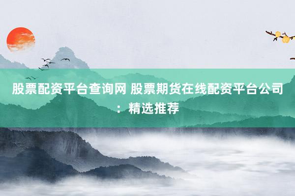 股票配资平台查询网 股票期货在线配资平台公司:精选推荐