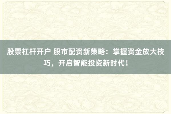 股票杠杆开户 股市配资新策略：掌握资金放大技巧，开启智能投资新时代！