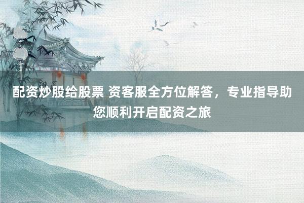 配资炒股给股票 资客服全方位解答，专业指导助您顺利开启配资之旅