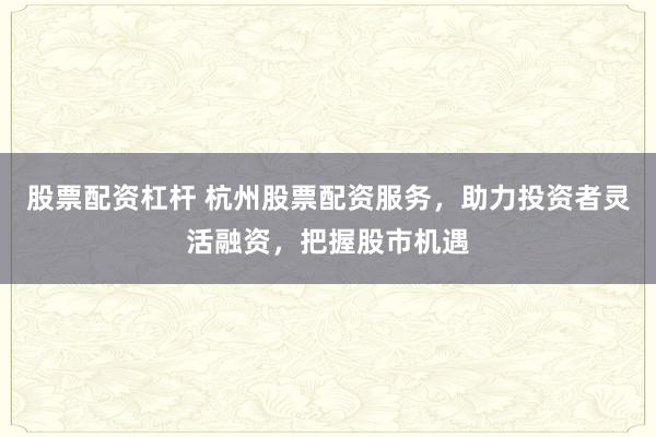 股票配资杠杆 杭州股票配资服务，助力投资者灵活融资，把握股市机遇