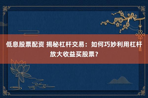 低息股票配资 揭秘杠杆交易:如何巧妙利用杠杆放大收益买股票?