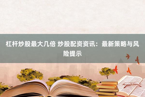 杠杆炒股最大几倍 炒股配资资讯:最新策略与风险提示