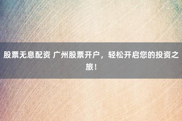 股票无息配资 广州股票开户，轻松开启您的投资之旅！
