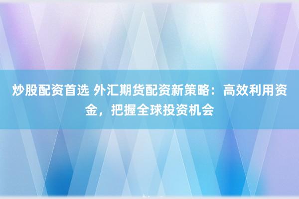 炒股配资首选 外汇期货配资新策略：高效利用资金，把握全球投资机会