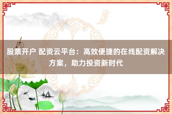股票开户 配资云平台：高效便捷的在线配资解决方案，助力投资新时代