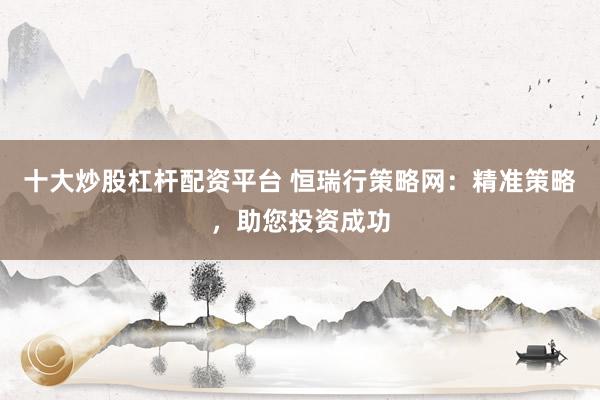 十大炒股杠杆配资平台 恒瑞行策略网:精准策略,助您投资成功