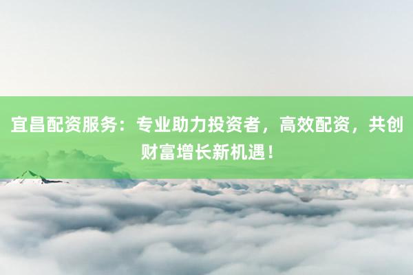 宜昌配资服务:专业助力投资者,高效配资,共创财富增长新机遇!