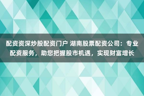 配资资深炒股配资门户 湖南股票配资公司:专业配资服务,助您把握股市机遇,实现财富增长