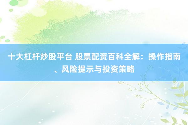十大杠杆炒股平台 股票配资百科全解:操作指南、风险提示与投资策略