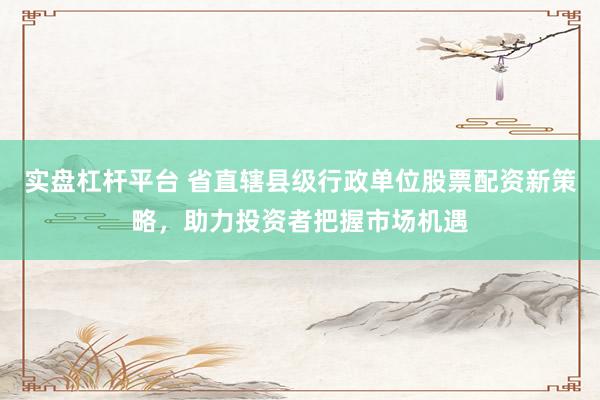 实盘杠杆平台 省直辖县级行政单位股票配资新策略，助力投资者把握市场机遇