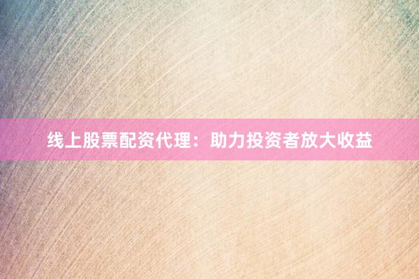 线上股票配资代理:助力投资者放大收益