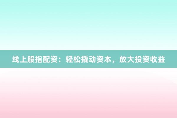 线上股指配资：轻松撬动资本，放大投资收益