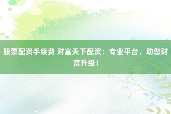 股票配资手续费 财富天下配资：专业平台，助您财富升级！