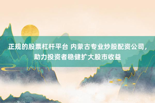 正规的股票杠杆平台 内蒙古专业炒股配资公司，助力投资者稳健扩大股市收益