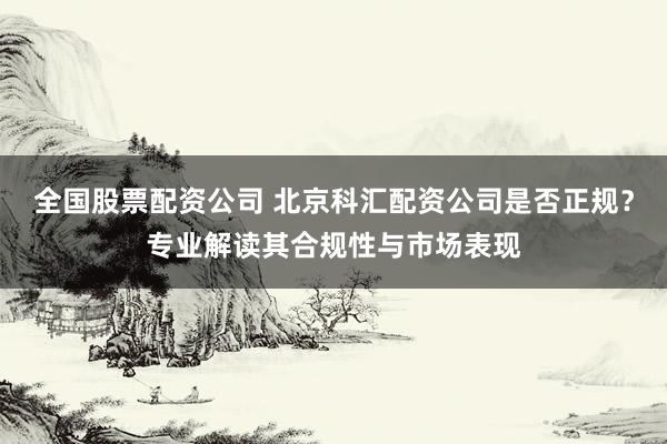 全国股票配资公司 北京科汇配资公司是否正规?专业解读其合规性与市场表现