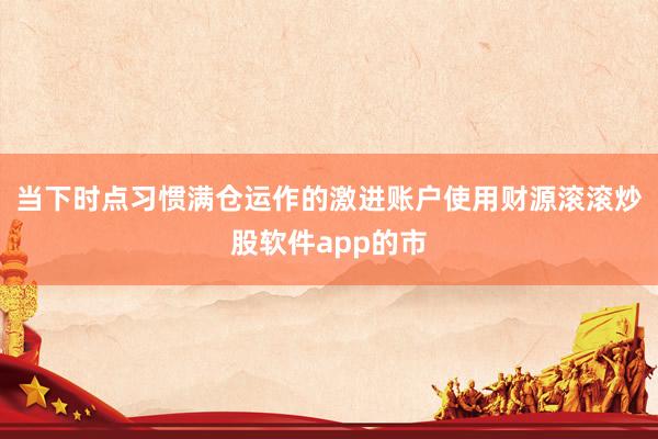 当下时点习惯满仓运作的激进账户使用财源滚滚炒股软件app的市