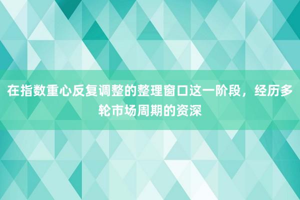 在指数重心反复调整的整理窗口这一阶段，经历多轮市场周期的资深