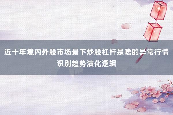 近十年境内外股市场景下炒股杠杆是啥的异常行情识别趋势演化逻辑