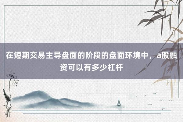 在短期交易主导盘面的阶段的盘面环境中，a股融资可以有多少杠杆