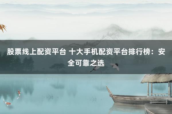 股票线上配资平台 十大手机配资平台排行榜：安全可靠之选