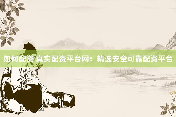 如何配资 真实配资平台网：精选安全可靠配资平台
