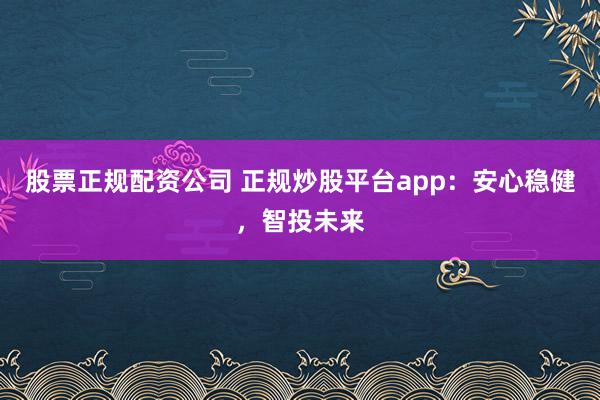 股票正规配资公司 正规炒股平台app：安心稳健，智投未来