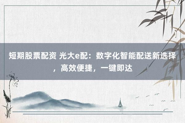 短期股票配资 光大e配：数字化智能配送新选择，高效便捷，一键即达