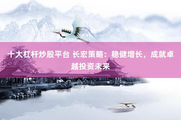 十大杠杆炒股平台 长宏策略：稳健增长，成就卓越投资未来