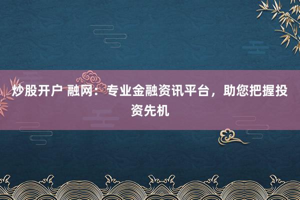 炒股开户 融网：专业金融资讯平台，助您把握投资先机