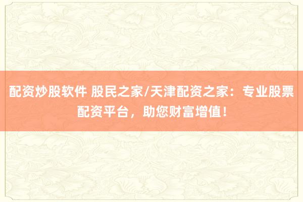 配资炒股软件 股民之家/天津配资之家：专业股票配资平台，助您财富增值！